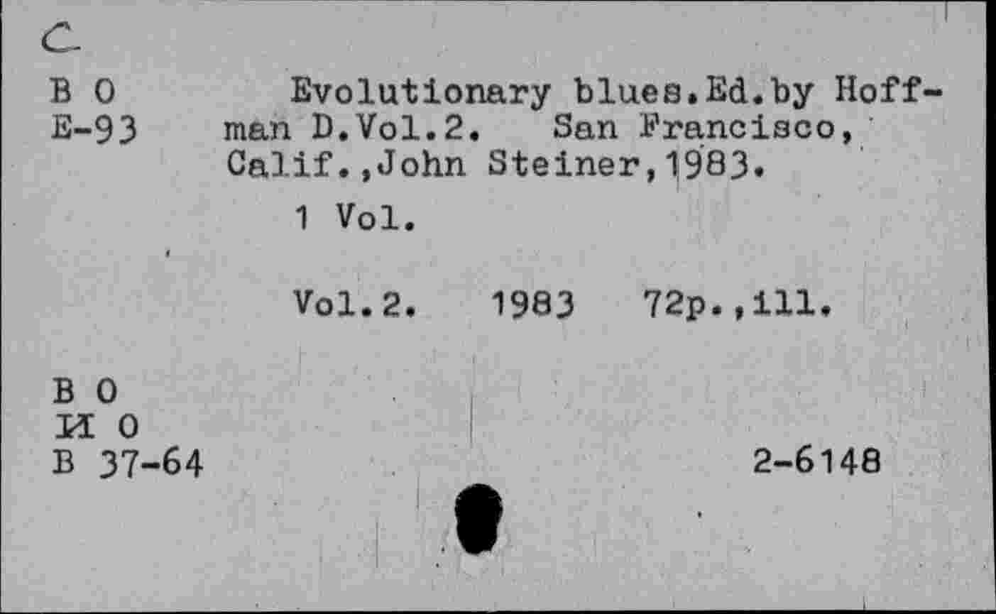 ﻿c.
B 0	Evolutionary blues.Ed.by Hoff
E-93 man D.Vol.2. San Francisco, Calif.,John Steiner,1983.
1 Vol.
«
Vol.2.	1983	72p.,ill.
B 0
H 0
B 37-64	2-6148